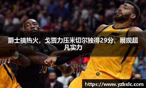 爵士擒热火，戈贾力压米切尔独得29分，展现超凡实力