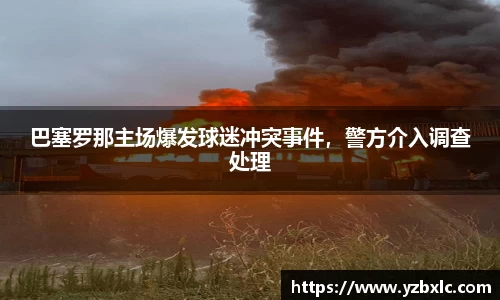 巴塞罗那主场爆发球迷冲突事件，警方介入调查处理