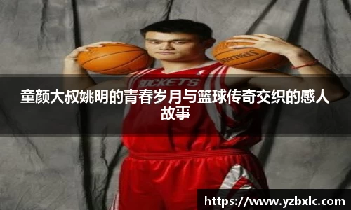 童颜大叔姚明的青春岁月与篮球传奇交织的感人故事