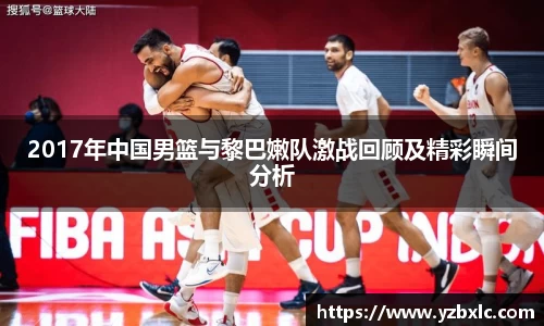 2017年中国男篮与黎巴嫩队激战回顾及精彩瞬间分析