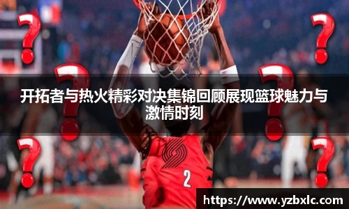 开拓者与热火精彩对决集锦回顾展现篮球魅力与激情时刻