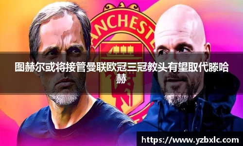 图赫尔或将接管曼联欧冠三冠教头有望取代滕哈赫