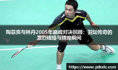 陶菲克与林丹2005年巅峰对决回顾：羽坛传奇的激烈碰撞与辉煌瞬间